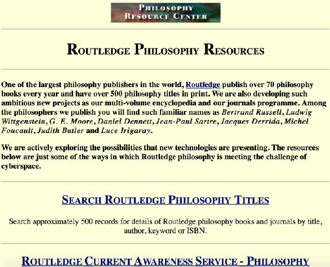 A screenshot from the Routledge Philosophy Resource Center website in 1997. The text reads: “One of the largest philosophy publishers in the world, Routledge publish over 70 philosophy books every year and have over 500 philosophy titles in print. We are also developing such ambitious new projects as our multi-volume encyclopaedia and our journals programme. Among the philosophers we publish you will find such familiar names as Bertrand Russell, Ludwig Wittgenstein, G.E. Moore, Daniel Dennett, Jean-Paul Sartre, Jacques Derrida, Michel Foucault, Judith Butler and Luce Irigaray. We are actively exploring the possibilities that new technologies are presenting. The resources below are just some of the ways in which Routledge philosophy is meeting the challenge of cyberspace.” There is also a search function which allows users to search books and journals by title, author, keyword, or ISBN.