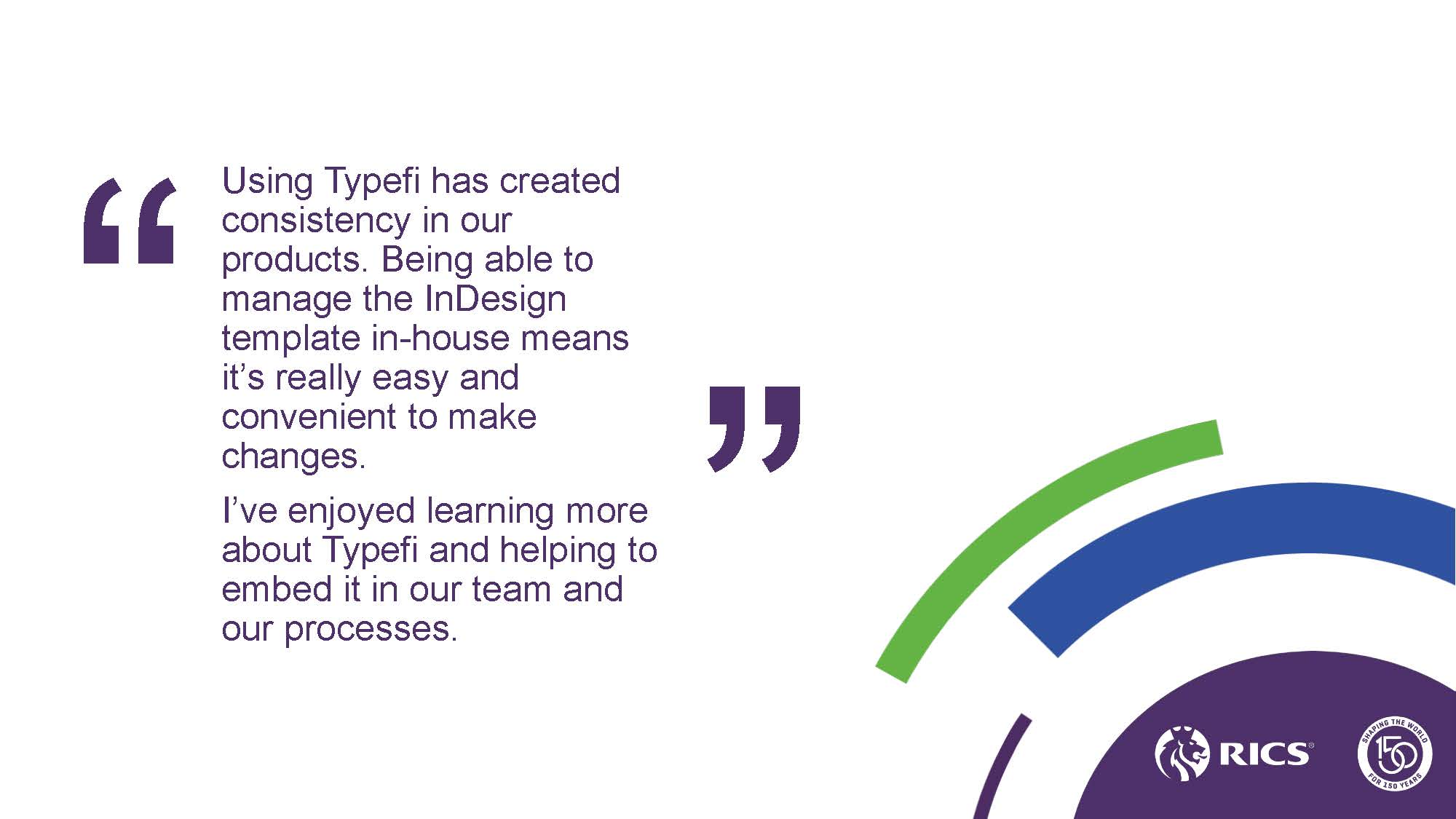 Slide with a quote from a RICS team member: “Using Typefi has created consistency in our products. Being able to manage the InDesign template in-house means it’s really easy and convenient to make changes. I’ve enjoyed learning more about Typefi and helping to embed it in our team and our processes.”